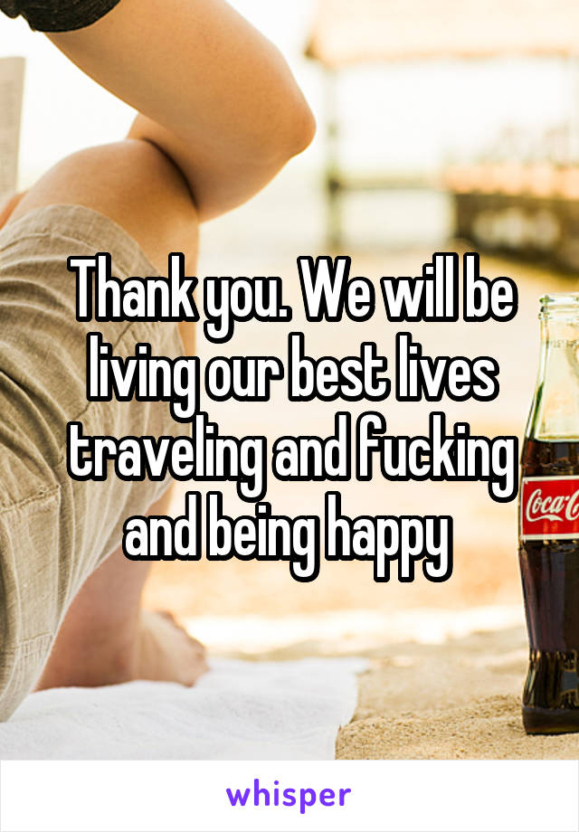 Thank you. We will be living our best lives traveling and fucking and being happy 