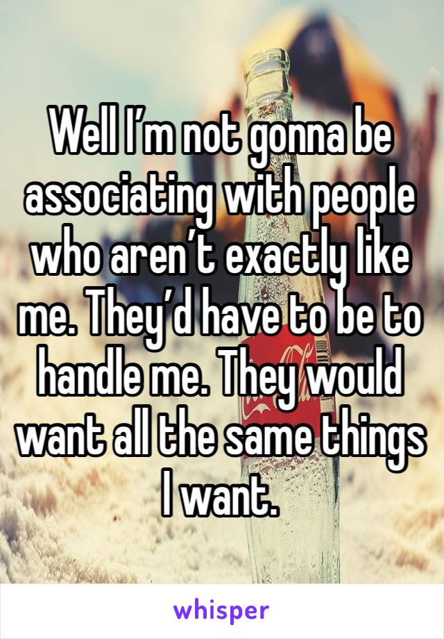 Well I’m not gonna be associating with people who aren’t exactly like me. They’d have to be to handle me. They would want all the same things I want. 