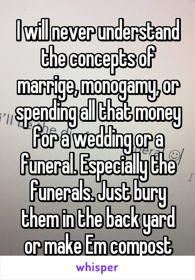 I will never understand the concepts of marrige, monogamy, or spending all that money for a wedding or a funeral. Especially the funerals. Just bury them in the back yard or make Em compost