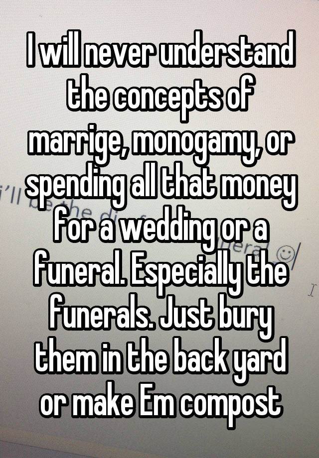 I will never understand the concepts of marrige, monogamy, or spending all that money for a wedding or a funeral. Especially the funerals. Just bury them in the back yard or make Em compost