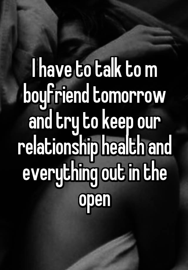 I have to talk to m boyfriend tomorrow and try to keep our relationship health and everything out in the open