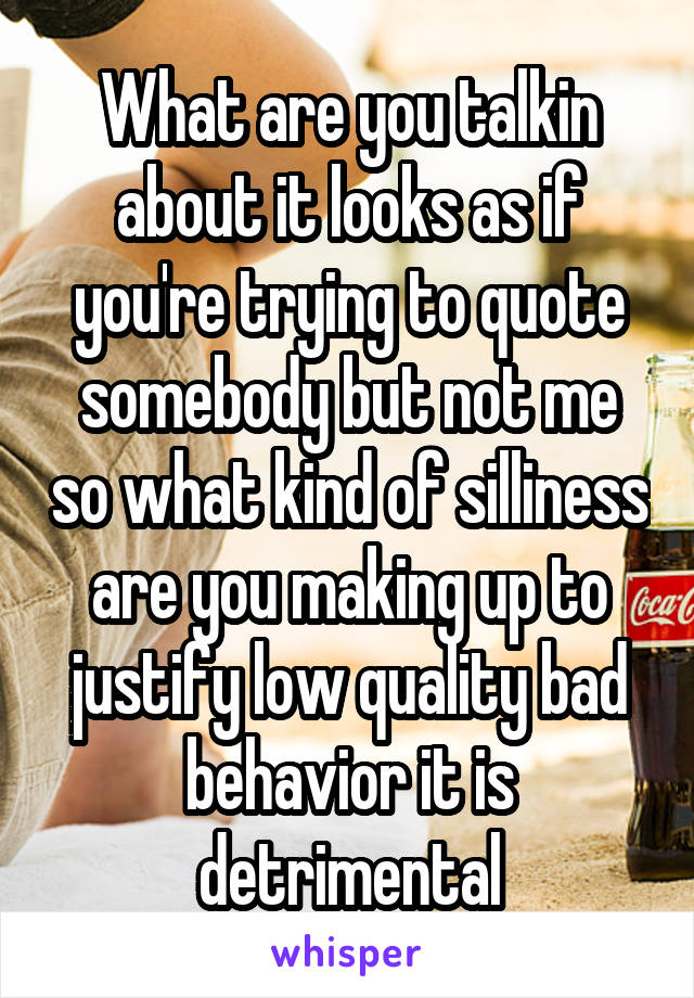 What are you talkin about it looks as if you're trying to quote somebody but not me so what kind of silliness are you making up to justify low quality bad behavior it is detrimental