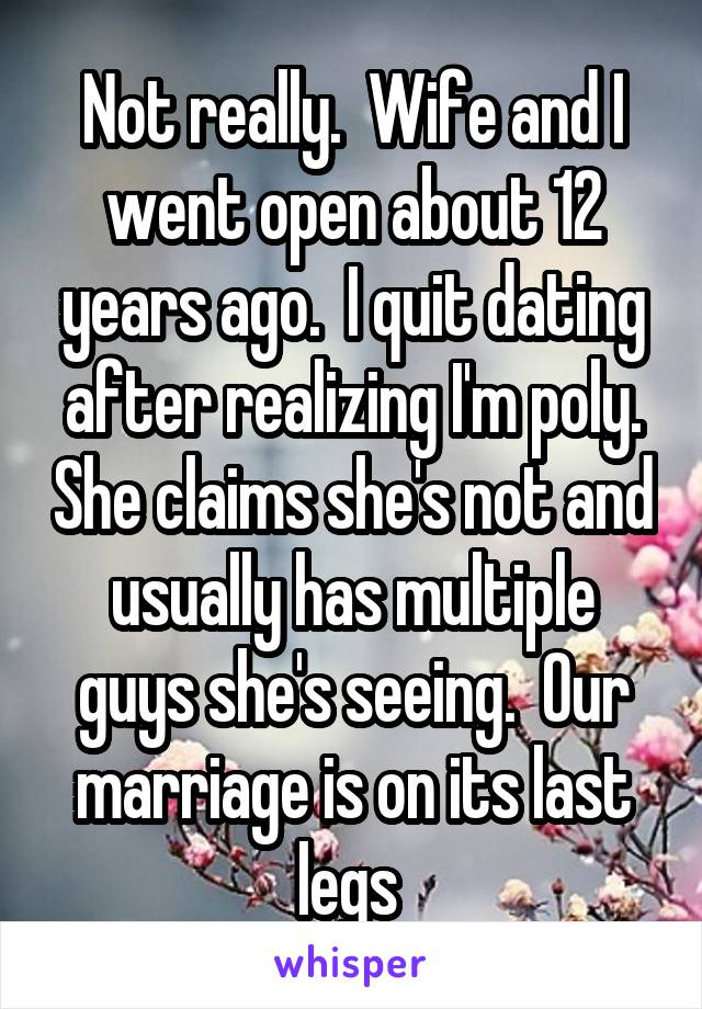 Not really.  Wife and I went open about 12 years ago.  I quit dating after realizing I'm poly. She claims she's not and usually has multiple guys she's seeing.  Our marriage is on its last legs 