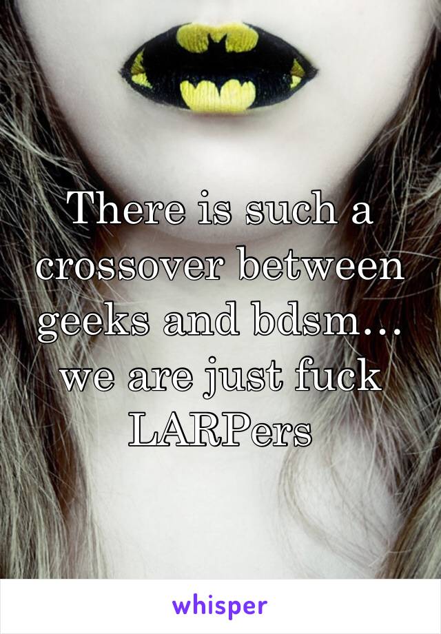 There is such a crossover between geeks and bdsm… we are just fuck LARPers 