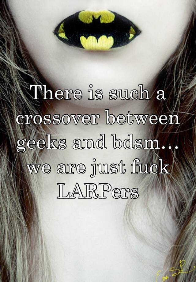 There is such a crossover between geeks and bdsm… we are just fuck LARPers 