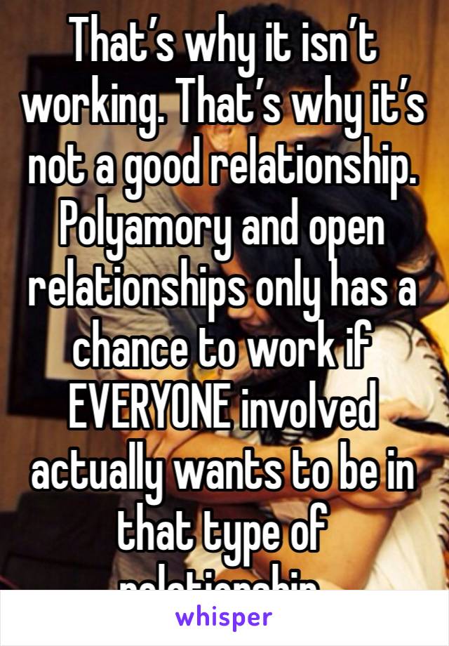 That’s why it isn’t working. That’s why it’s not a good relationship. Polyamory and open relationships only has a chance to work if EVERYONE involved actually wants to be in that type of relationship.