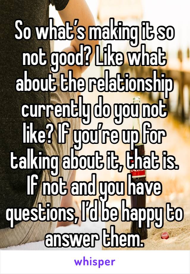 So what’s making it so not good? Like what about the relationship currently do you not like? If you’re up for talking about it, that is. If not and you have questions, I’d be happy to answer them.