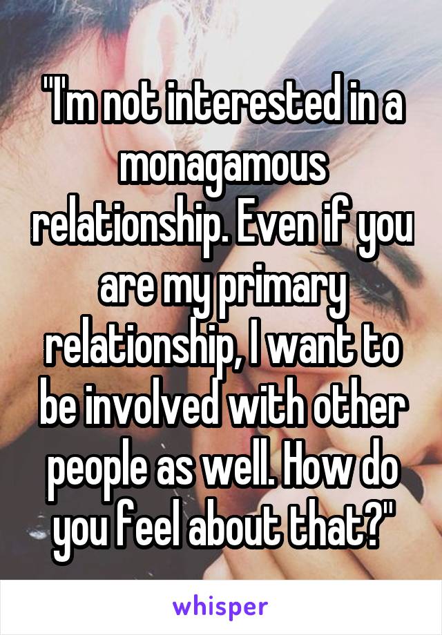 "I'm not interested in a monagamous relationship. Even if you are my primary relationship, I want to be involved with other people as well. How do you feel about that?"