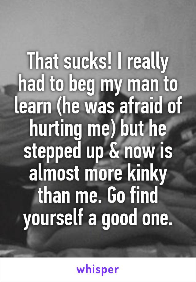 That sucks! I really had to beg my man to learn (he was afraid of hurting me) but he stepped up & now is almost more kinky than me. Go find yourself a good one.