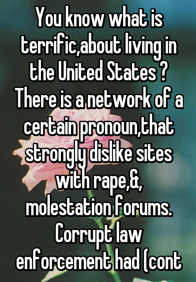 You know what is terrific,about living in the United States ? There is a network of a certain pronoun,that strongly dislike sites with rape,&, molestation forums. Corrupt law enforcement had (cont