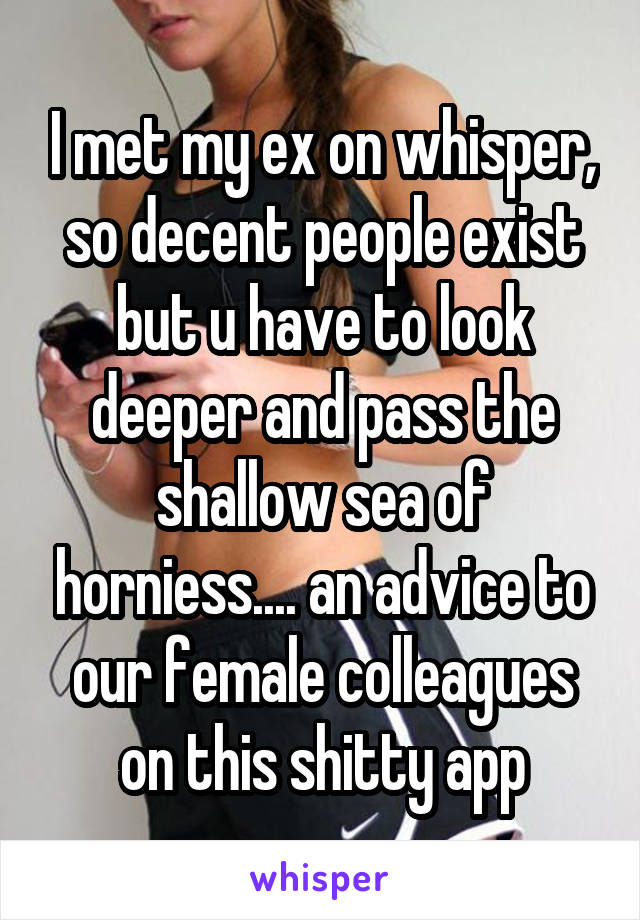 I met my ex on whisper, so decent people exist but u have to look deeper and pass the shallow sea of horniess.... an advice to our female colleagues on this shitty app