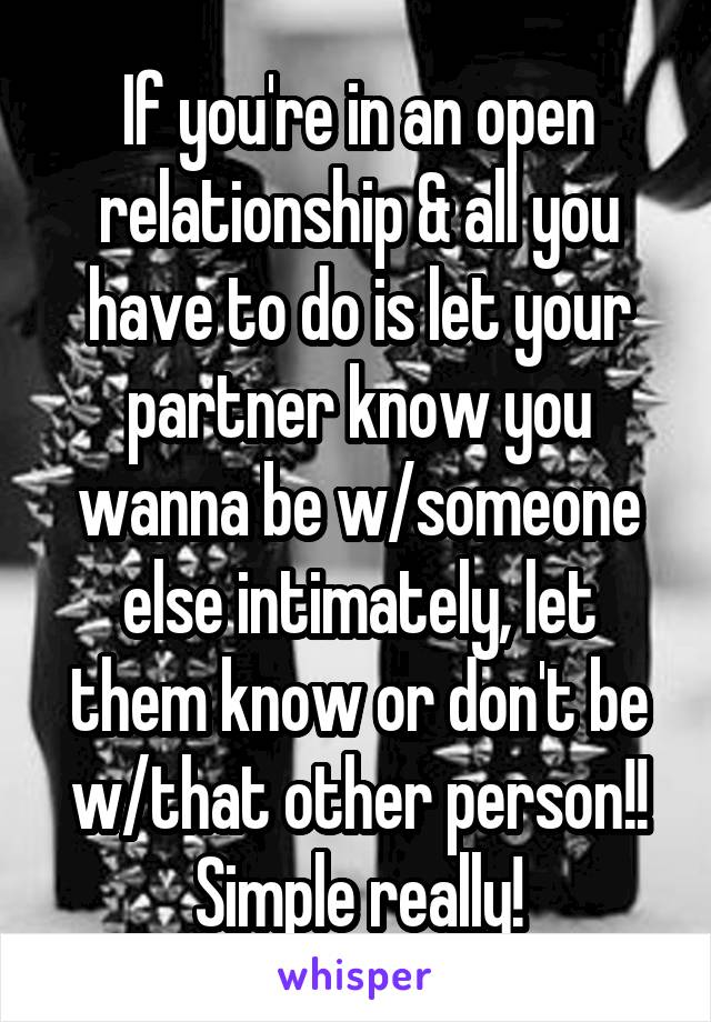 If you're in an open relationship & all you have to do is let your partner know you wanna be w/someone else intimately, let them know or don't be w/that other person!! Simple really!