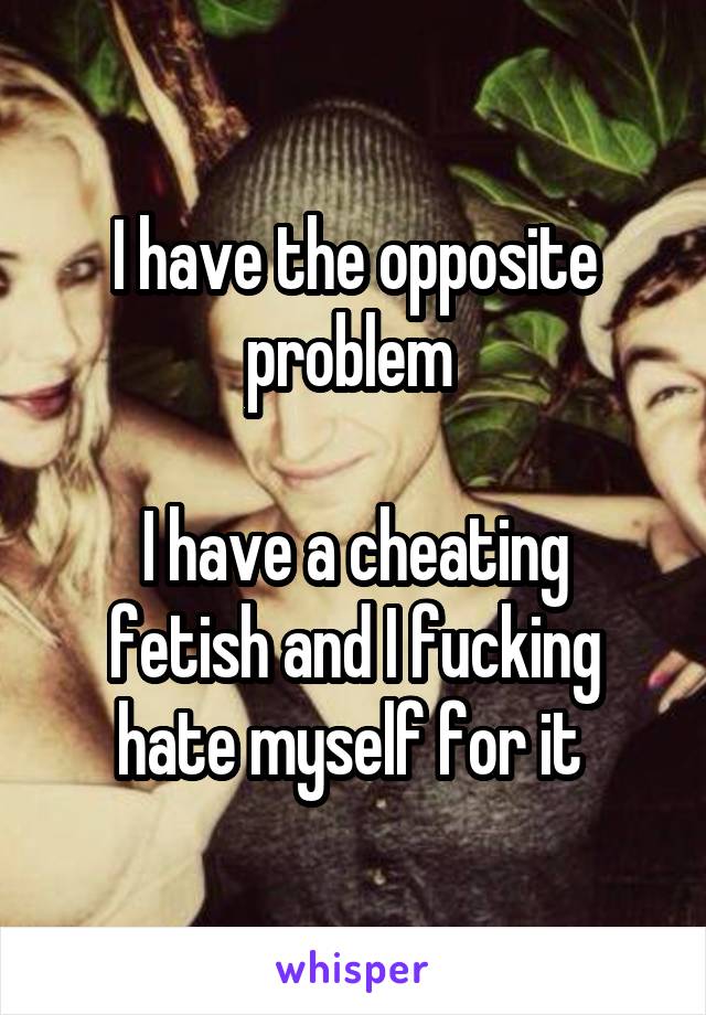 I have the opposite problem 

I have a cheating fetish and I fucking hate myself for it 