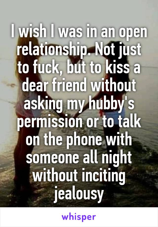 I wish I was in an open relationship. Not just to fuck, but to kiss a dear friend without asking my hubby's permission or to talk on the phone with someone all night without inciting jealousy