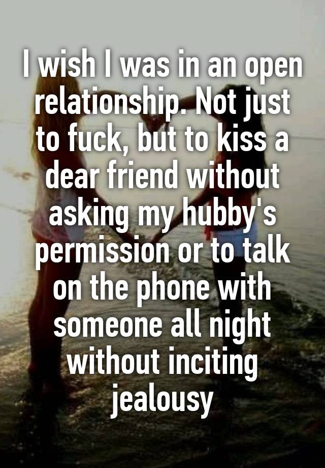 I wish I was in an open relationship. Not just to fuck, but to kiss a dear friend without asking my hubby's permission or to talk on the phone with someone all night without inciting jealousy