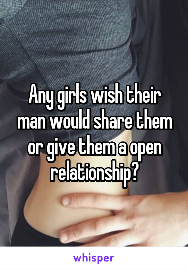 Any girls wish their man would share them or give them a open relationship?