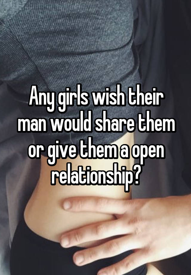 Any girls wish their man would share them or give them a open relationship?