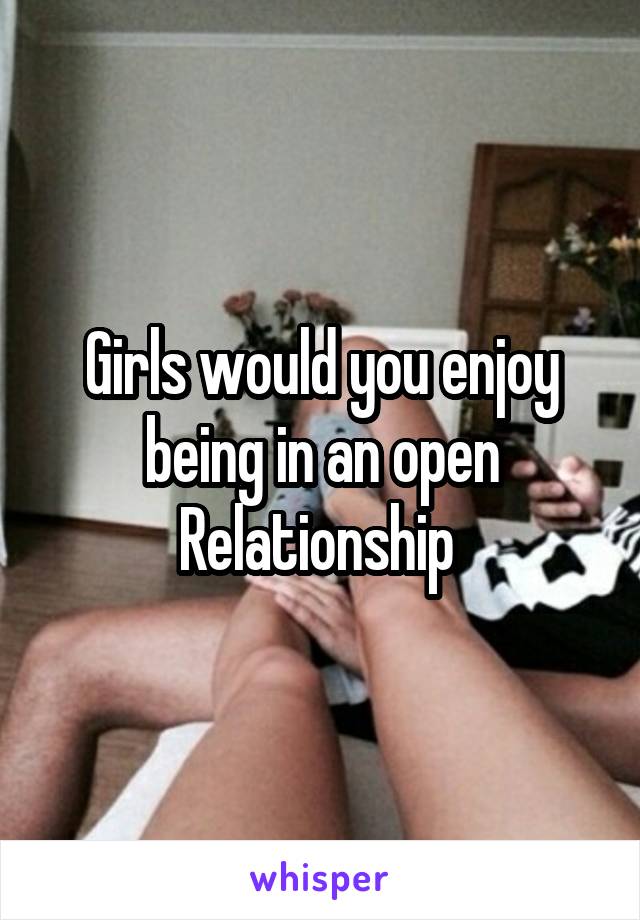 Girls would you enjoy being in an open Relationship 