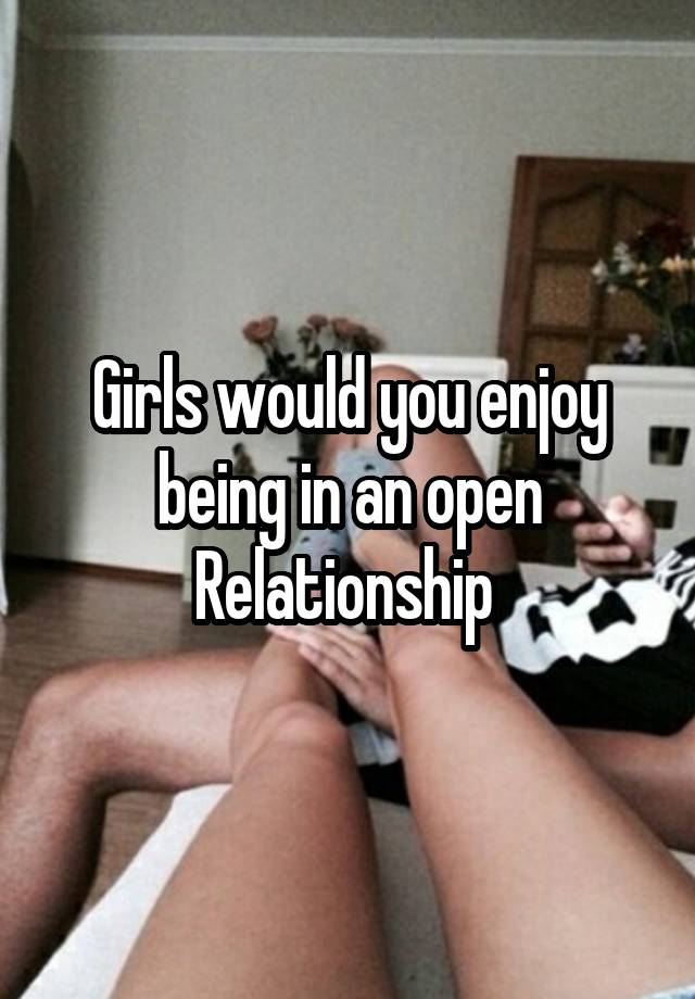 Girls would you enjoy being in an open Relationship 