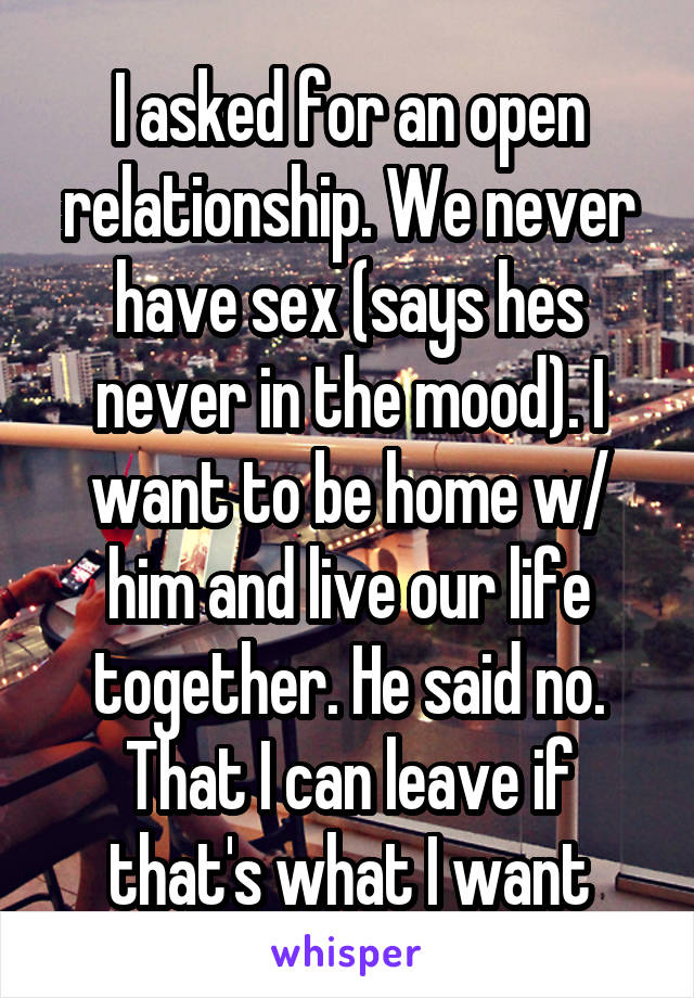 I asked for an open relationship. We never have sex (says hes never in the mood). I want to be home w/ him and live our life together. He said no. That I can leave if that's what I want