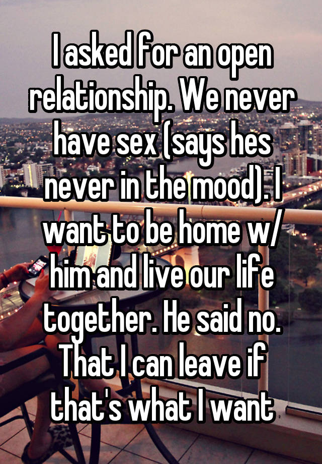 I asked for an open relationship. We never have sex (says hes never in the mood). I want to be home w/ him and live our life together. He said no. That I can leave if that's what I want