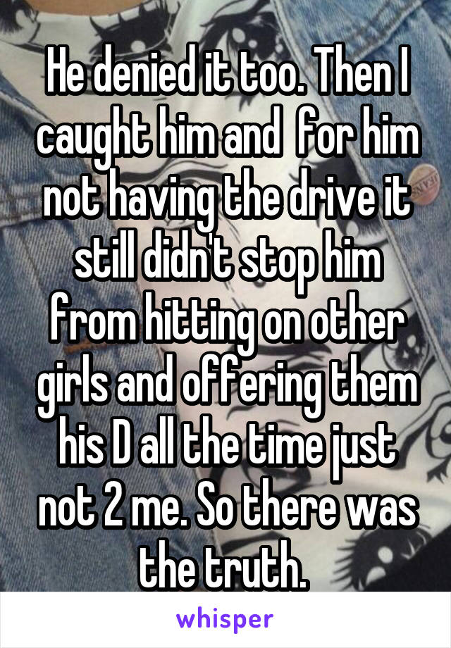 He denied it too. Then I caught him and  for him not having the drive it still didn't stop him from hitting on other girls and offering them his D all the time just not 2 me. So there was the truth. 