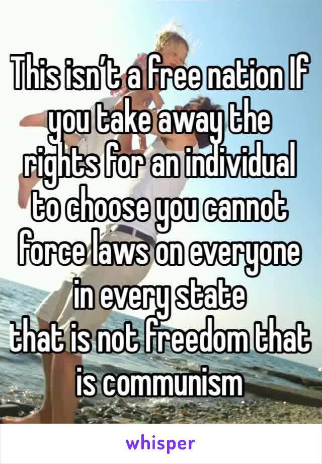 This isn’t a free nation If you take away the rights for an individual to choose you cannot force laws on everyone in every state 
that is not freedom that is communism 