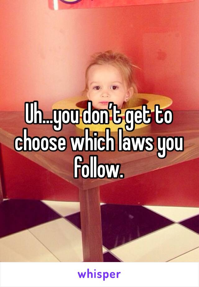 Uh…you don’t get to choose which laws you follow.