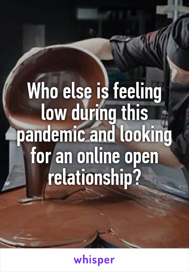 Who else is feeling low during this pandemic and looking for an online open relationship?