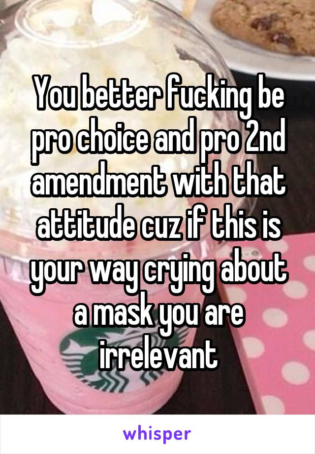 You better fucking be pro choice and pro 2nd amendment with that attitude cuz if this is your way crying about a mask you are irrelevant