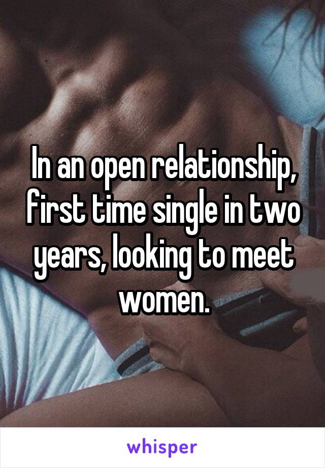 In an open relationship, first time single in two years, looking to meet women.