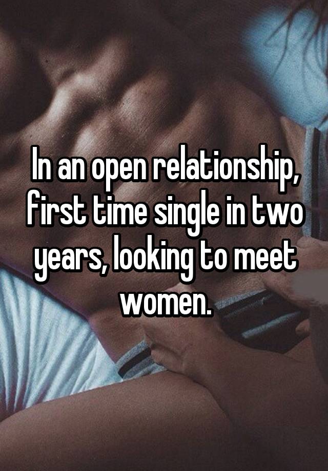 In an open relationship, first time single in two years, looking to meet women.