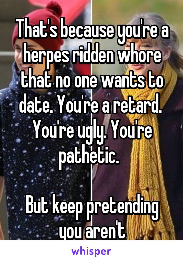 That's because you're a herpes ridden whore that no one wants to date. You're a retard.  You're ugly. You're pathetic.  

But keep pretending you aren't