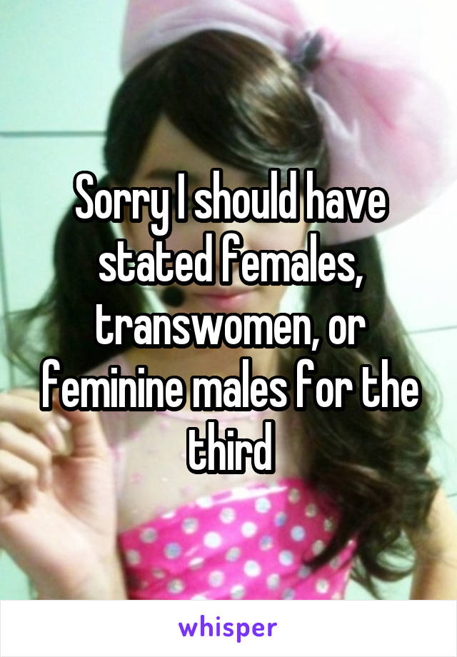 Sorry I should have stated females, transwomen, or feminine males for the third