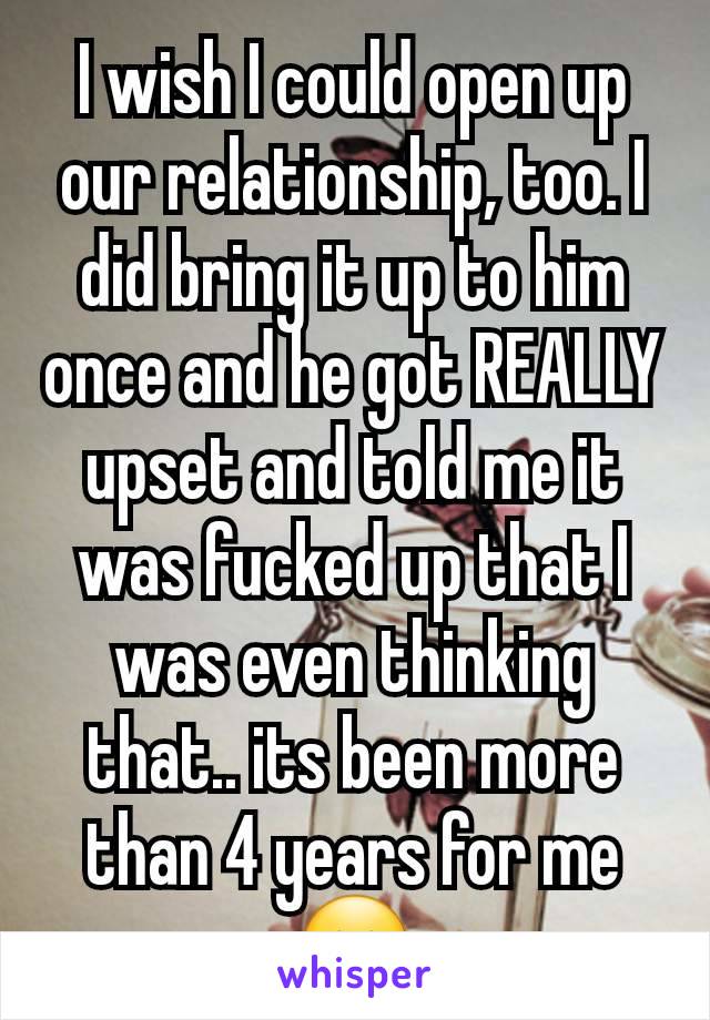 I wish I could open up our relationship, too. I did bring it up to him once and he got REALLY upset and told me it was fucked up that I was even thinking that.. its been more than 4 years for me 😔