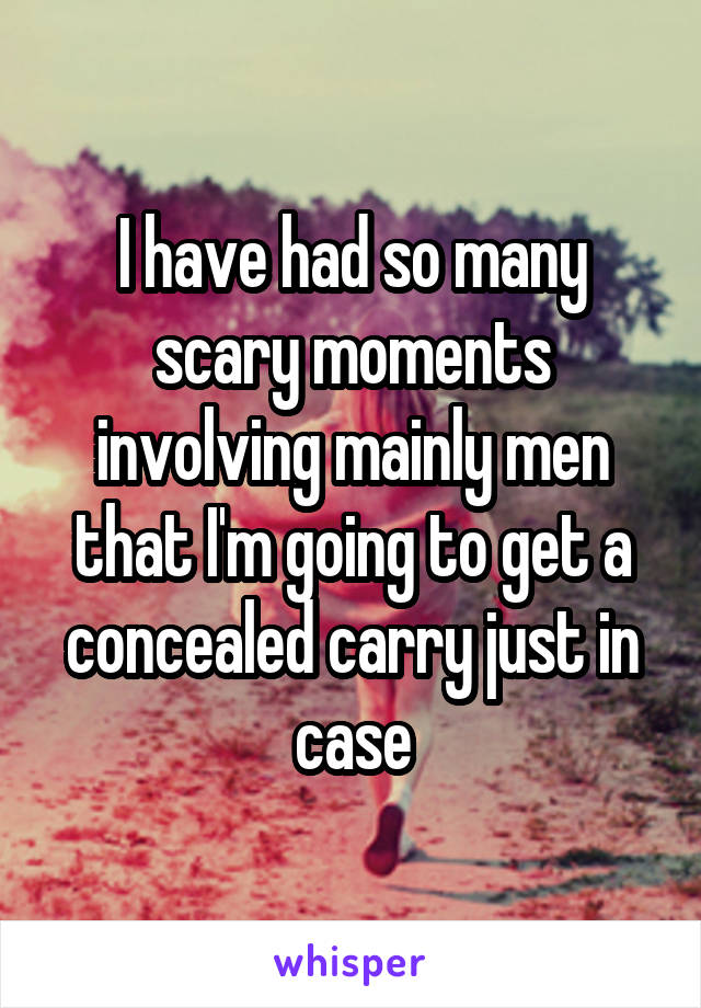 I have had so many scary moments involving mainly men that I'm going to get a concealed carry just in case