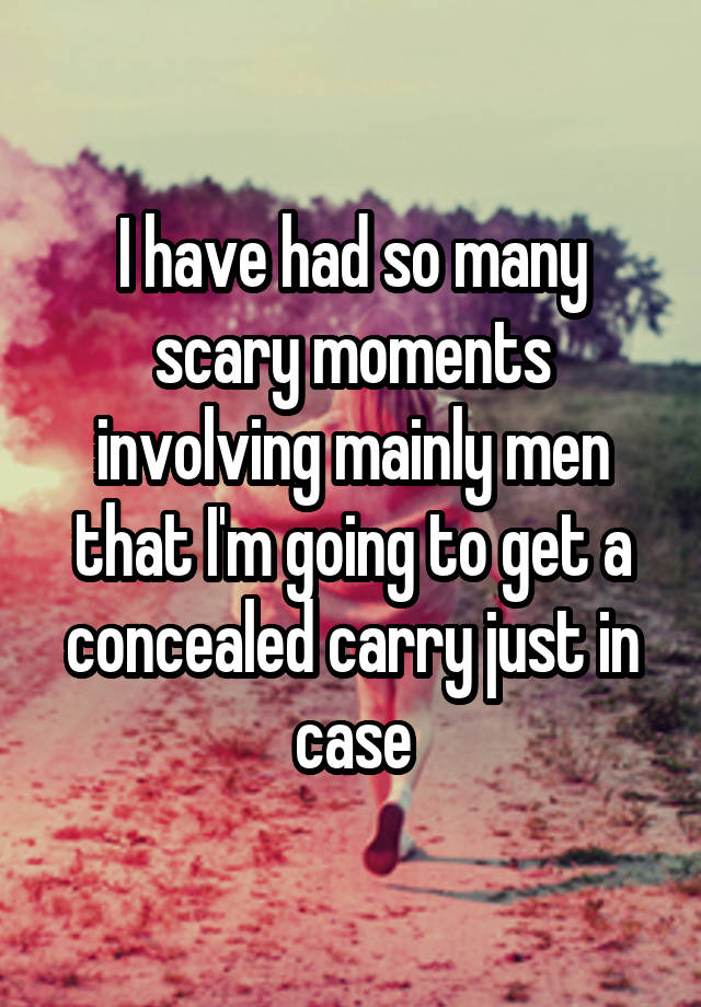 I have had so many scary moments involving mainly men that I'm going to get a concealed carry just in case