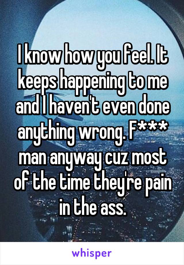 I know how you feel. It keeps happening to me and I haven't even done anything wrong. F*** man anyway cuz most of the time they're pain in the ass.