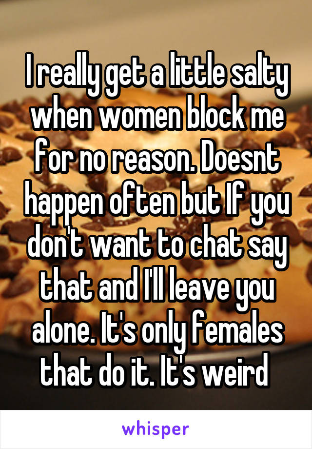 I really get a little salty when women block me for no reason. Doesnt happen often but If you don't want to chat say that and I'll leave you alone. It's only females that do it. It's weird 