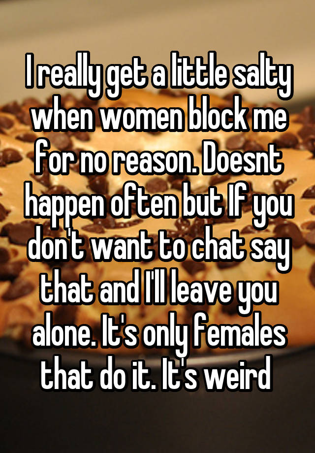 I really get a little salty when women block me for no reason. Doesnt happen often but If you don't want to chat say that and I'll leave you alone. It's only females that do it. It's weird 