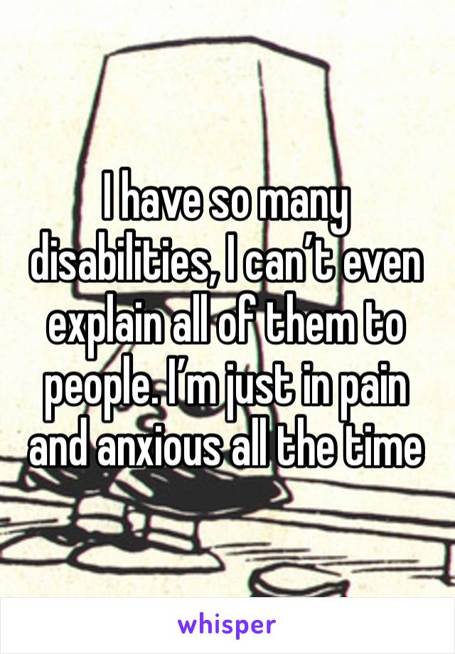 I have so many disabilities, I can’t even explain all of them to people. I’m just in pain and anxious all the time 