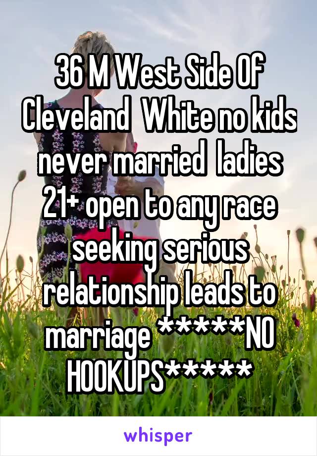 36 M West Side Of Cleveland  White no kids never married  ladies 21+ open to any race seeking serious relationship leads to marriage *****NO HOOKUPS*****