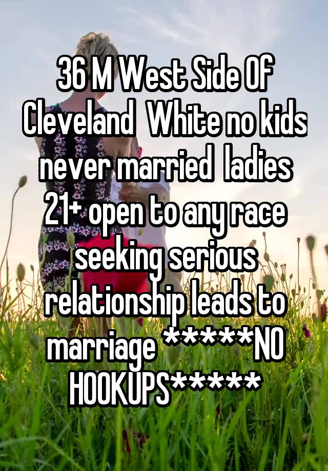 36 M West Side Of Cleveland  White no kids never married  ladies 21+ open to any race seeking serious relationship leads to marriage *****NO HOOKUPS*****