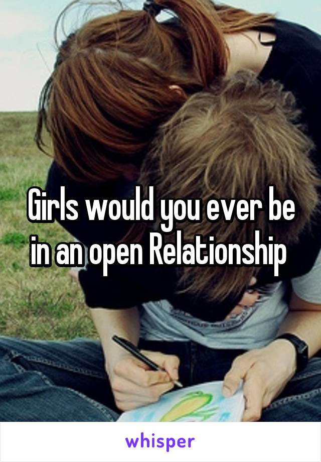 Girls would you ever be in an open Relationship 