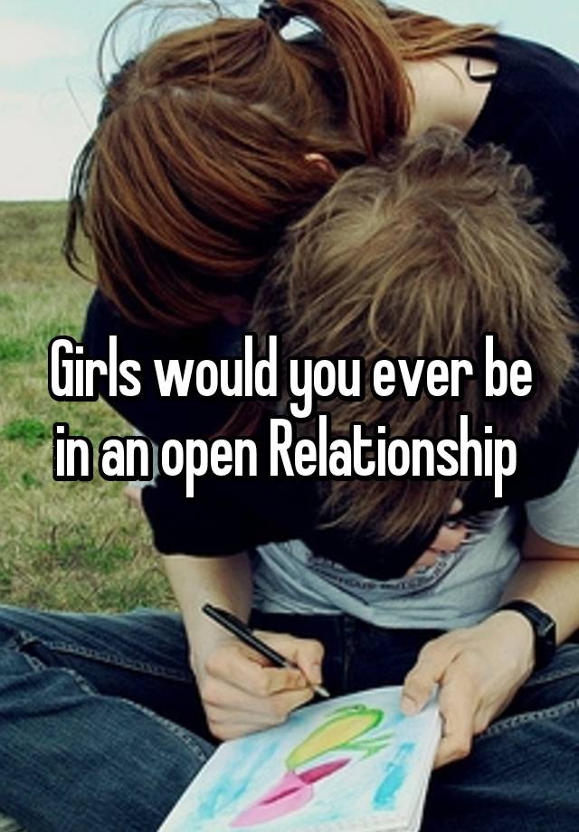 Girls would you ever be in an open Relationship 