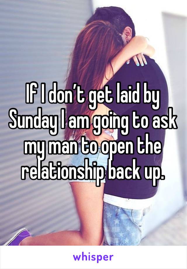 If I don’t get laid by Sunday I am going to ask my man to open the relationship back up. 