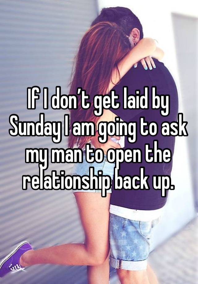 If I don’t get laid by Sunday I am going to ask my man to open the relationship back up. 