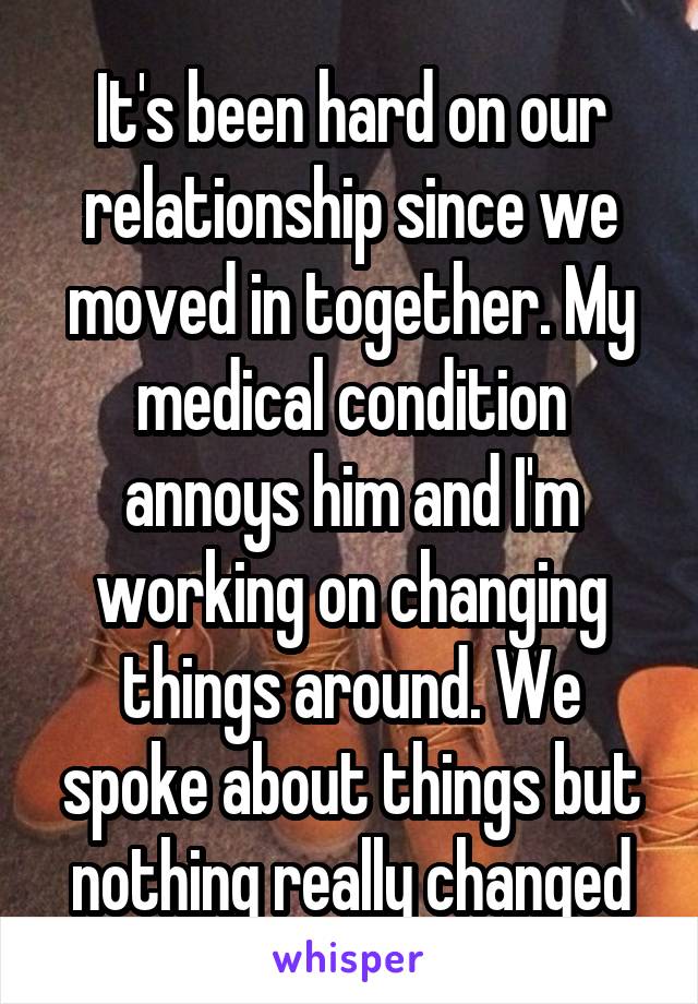 It's been hard on our relationship since we moved in together. My medical condition annoys him and I'm working on changing things around. We spoke about things but nothing really changed