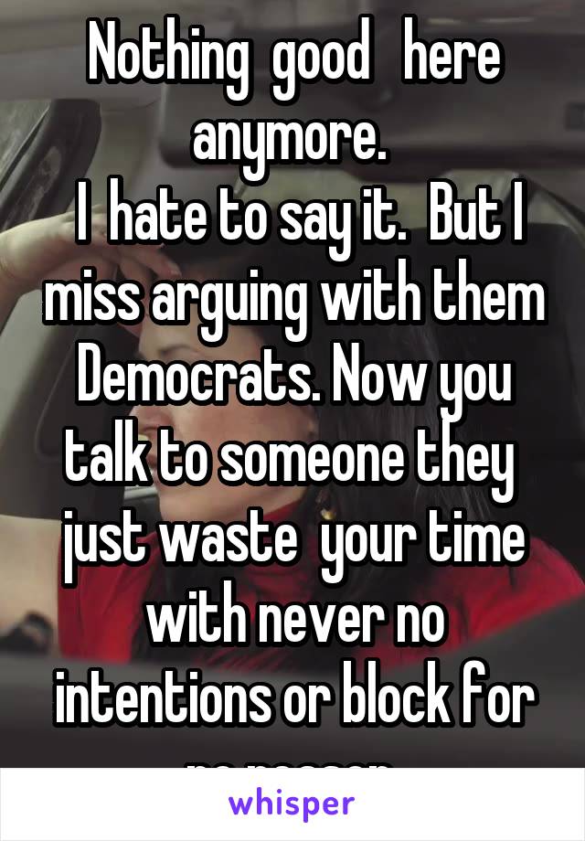  Nothing  good   here anymore. 
 I  hate to say it.  But I miss arguing with them Democrats. Now you talk to someone they  just waste  your time with never no intentions or block for no reason 