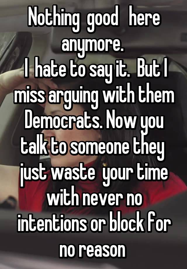  Nothing  good   here anymore. 
 I  hate to say it.  But I miss arguing with them Democrats. Now you talk to someone they  just waste  your time with never no intentions or block for no reason 